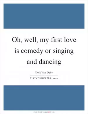 Oh, well, my first love is comedy or singing and dancing Picture Quote #1