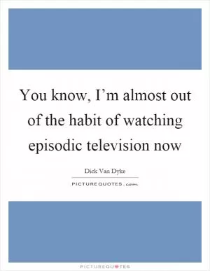 You know, I’m almost out of the habit of watching episodic television now Picture Quote #1