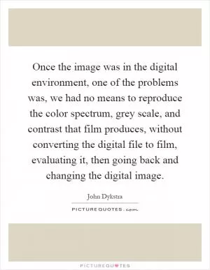 Once the image was in the digital environment, one of the problems was, we had no means to reproduce the color spectrum, grey scale, and contrast that film produces, without converting the digital file to film, evaluating it, then going back and changing the digital image Picture Quote #1