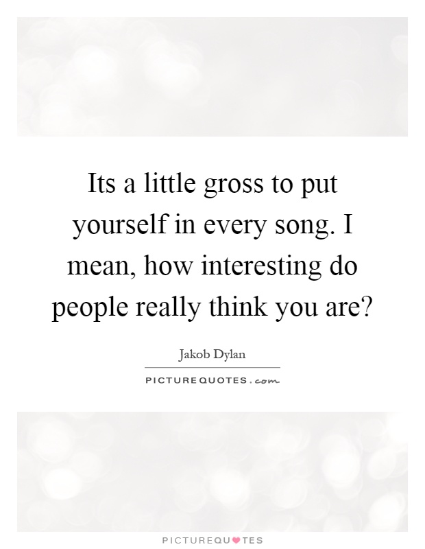 Its a little gross to put yourself in every song. I mean, how interesting do people really think you are? Picture Quote #1