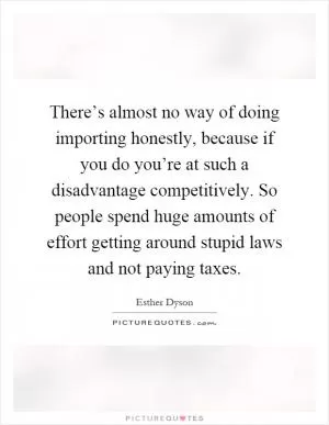 There’s almost no way of doing importing honestly, because if you do you’re at such a disadvantage competitively. So people spend huge amounts of effort getting around stupid laws and not paying taxes Picture Quote #1