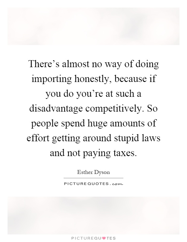 There's almost no way of doing importing honestly, because if you do you're at such a disadvantage competitively. So people spend huge amounts of effort getting around stupid laws and not paying taxes Picture Quote #1