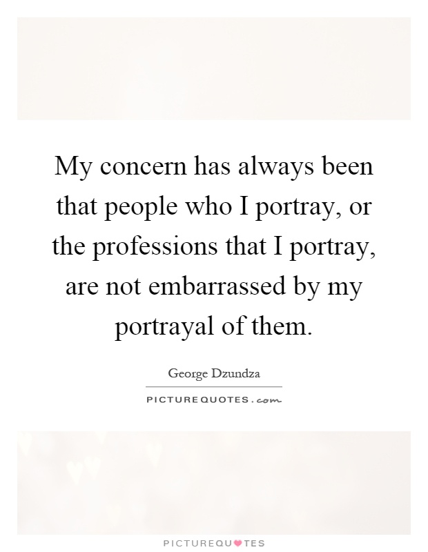 My concern has always been that people who I portray, or the professions that I portray, are not embarrassed by my portrayal of them Picture Quote #1