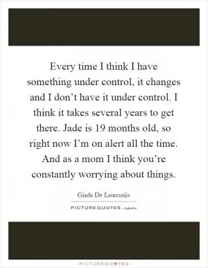 Every time I think I have something under control, it changes and I don’t have it under control. I think it takes several years to get there. Jade is 19 months old, so right now I’m on alert all the time. And as a mom I think you’re constantly worrying about things Picture Quote #1