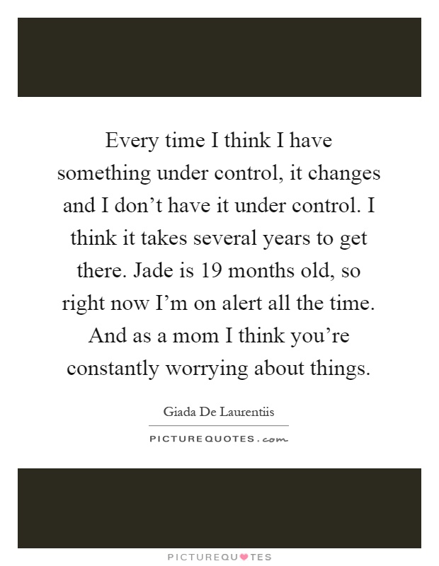 Every time I think I have something under control, it changes and I don't have it under control. I think it takes several years to get there. Jade is 19 months old, so right now I'm on alert all the time. And as a mom I think you're constantly worrying about things Picture Quote #1