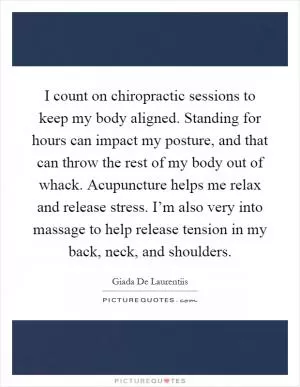 I count on chiropractic sessions to keep my body aligned. Standing for hours can impact my posture, and that can throw the rest of my body out of whack. Acupuncture helps me relax and release stress. I’m also very into massage to help release tension in my back, neck, and shoulders Picture Quote #1
