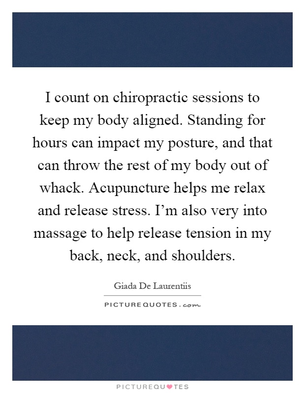 I count on chiropractic sessions to keep my body aligned. Standing for hours can impact my posture, and that can throw the rest of my body out of whack. Acupuncture helps me relax and release stress. I'm also very into massage to help release tension in my back, neck, and shoulders Picture Quote #1
