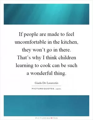 If people are made to feel uncomfortable in the kitchen, they won’t go in there. That’s why I think children learning to cook can be such a wonderful thing Picture Quote #1