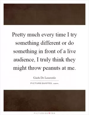 Pretty much every time I try something different or do something in front of a live audience, I truly think they might throw peanuts at me Picture Quote #1