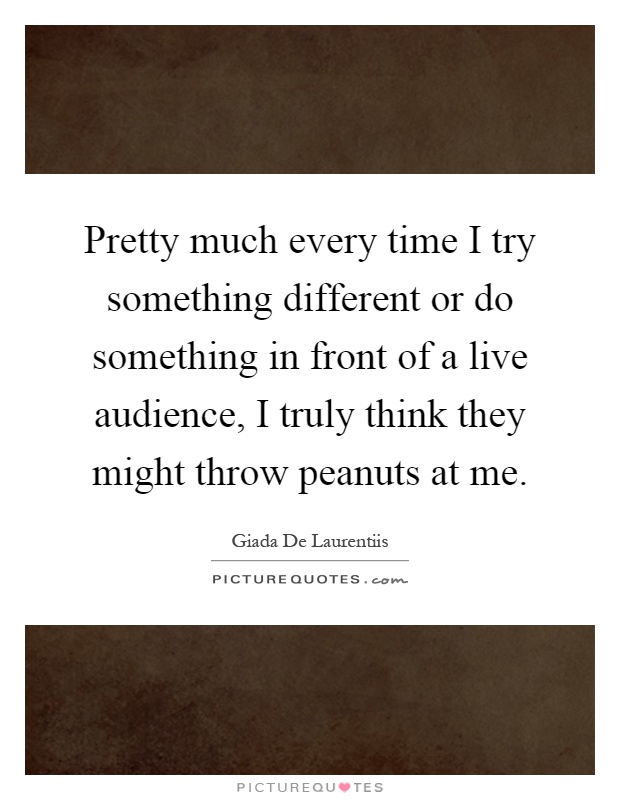 Pretty much every time I try something different or do something in front of a live audience, I truly think they might throw peanuts at me Picture Quote #1