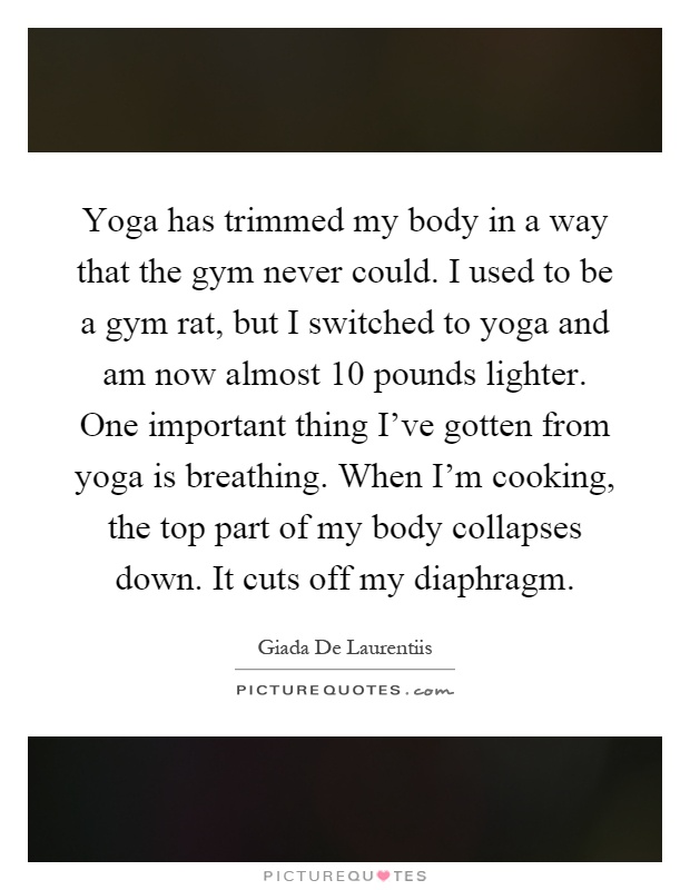 Yoga has trimmed my body in a way that the gym never could. I used to be a gym rat, but I switched to yoga and am now almost 10 pounds lighter. One important thing I've gotten from yoga is breathing. When I'm cooking, the top part of my body collapses down. It cuts off my diaphragm Picture Quote #1