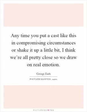 Any time you put a cast like this in compromising circumstances or shake it up a little bit, I think we’re all pretty close so we draw on real emotion Picture Quote #1