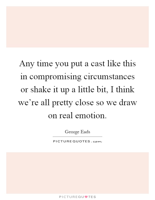 Any time you put a cast like this in compromising circumstances or shake it up a little bit, I think we're all pretty close so we draw on real emotion Picture Quote #1