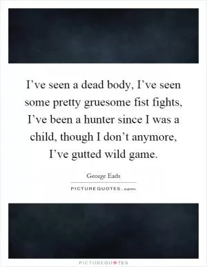 I’ve seen a dead body, I’ve seen some pretty gruesome fist fights, I’ve been a hunter since I was a child, though I don’t anymore, I’ve gutted wild game Picture Quote #1