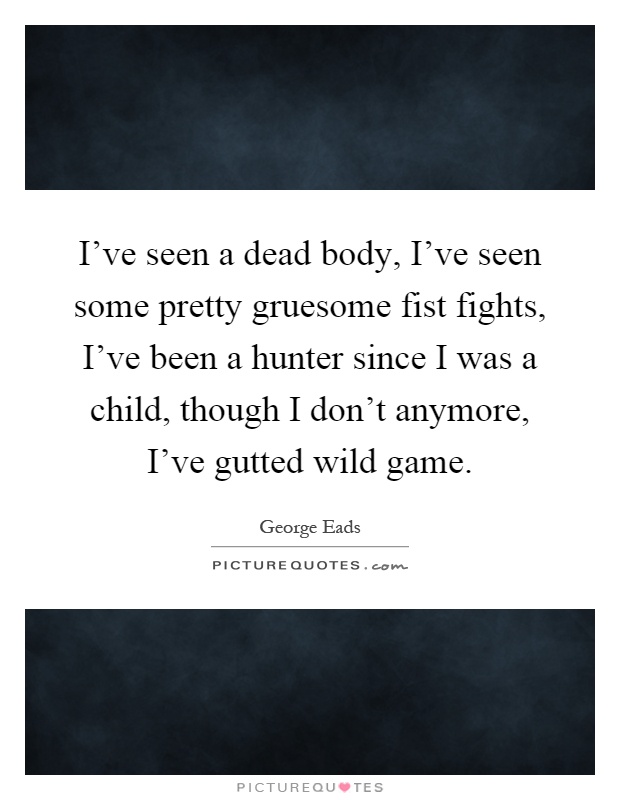 I've seen a dead body, I've seen some pretty gruesome fist fights, I've been a hunter since I was a child, though I don't anymore, I've gutted wild game Picture Quote #1