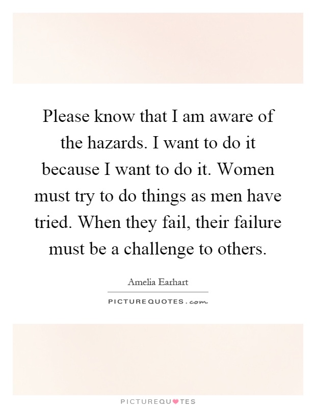 Please know that I am aware of the hazards. I want to do it because I want to do it. Women must try to do things as men have tried. When they fail, their failure must be a challenge to others Picture Quote #1