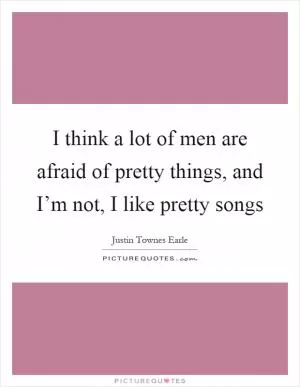 I think a lot of men are afraid of pretty things, and I’m not, I like pretty songs Picture Quote #1