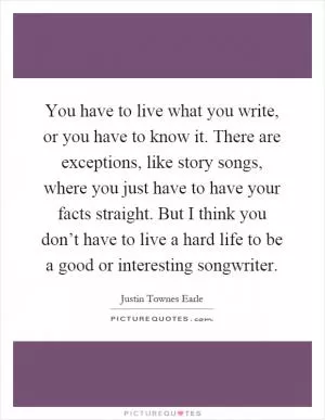 You have to live what you write, or you have to know it. There are exceptions, like story songs, where you just have to have your facts straight. But I think you don’t have to live a hard life to be a good or interesting songwriter Picture Quote #1