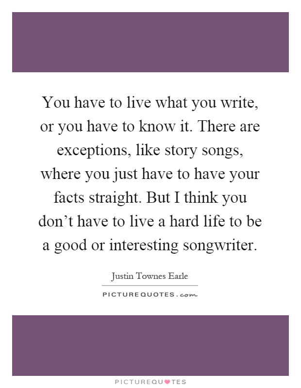 You have to live what you write, or you have to know it. There are exceptions, like story songs, where you just have to have your facts straight. But I think you don't have to live a hard life to be a good or interesting songwriter Picture Quote #1
