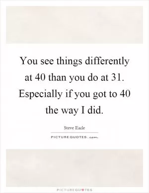 You see things differently at 40 than you do at 31. Especially if you got to 40 the way I did Picture Quote #1