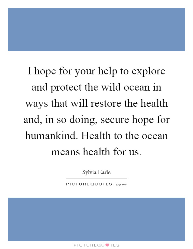I hope for your help to explore and protect the wild ocean in ways that will restore the health and, in so doing, secure hope for humankind. Health to the ocean means health for us Picture Quote #1