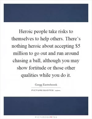 Heroic people take risks to themselves to help others. There’s nothing heroic about accepting $5 million to go out and run around chasing a ball, although you may show fortitude or those other qualities while you do it Picture Quote #1