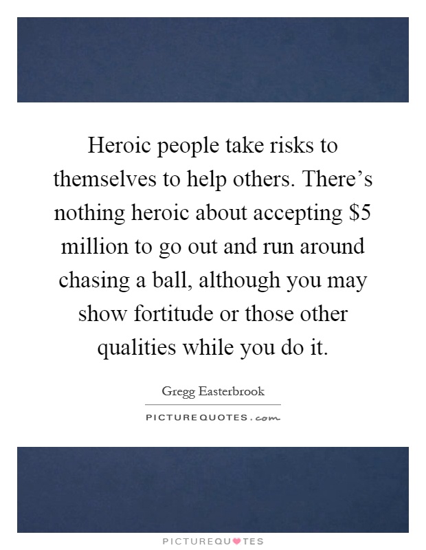 Heroic people take risks to themselves to help others. There's nothing heroic about accepting $5 million to go out and run around chasing a ball, although you may show fortitude or those other qualities while you do it Picture Quote #1