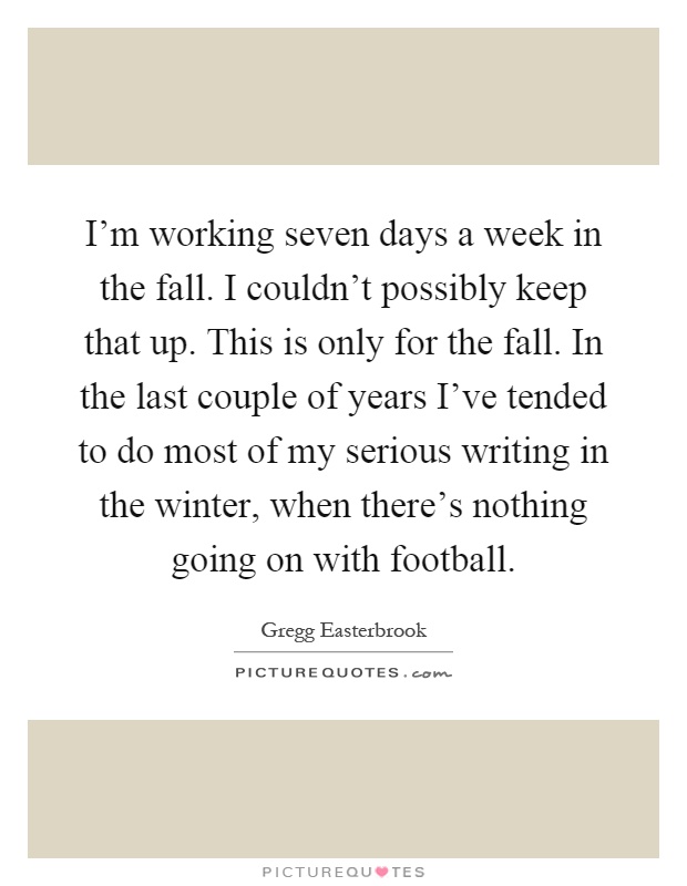 I'm working seven days a week in the fall. I couldn't possibly keep that up. This is only for the fall. In the last couple of years I've tended to do most of my serious writing in the winter, when there's nothing going on with football Picture Quote #1