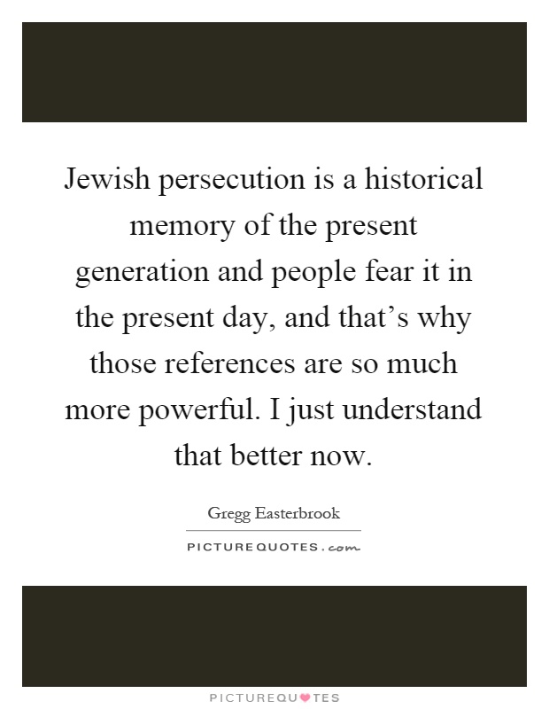 Jewish persecution is a historical memory of the present generation and people fear it in the present day, and that's why those references are so much more powerful. I just understand that better now Picture Quote #1