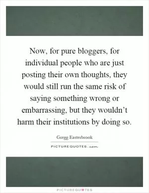 Now, for pure bloggers, for individual people who are just posting their own thoughts, they would still run the same risk of saying something wrong or embarrassing, but they wouldn’t harm their institutions by doing so Picture Quote #1
