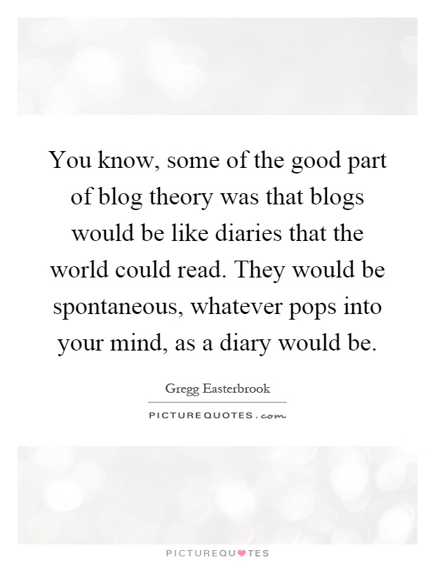You know, some of the good part of blog theory was that blogs would be like diaries that the world could read. They would be spontaneous, whatever pops into your mind, as a diary would be Picture Quote #1