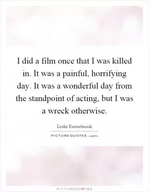 I did a film once that I was killed in. It was a painful, horrifying day. It was a wonderful day from the standpoint of acting, but I was a wreck otherwise Picture Quote #1