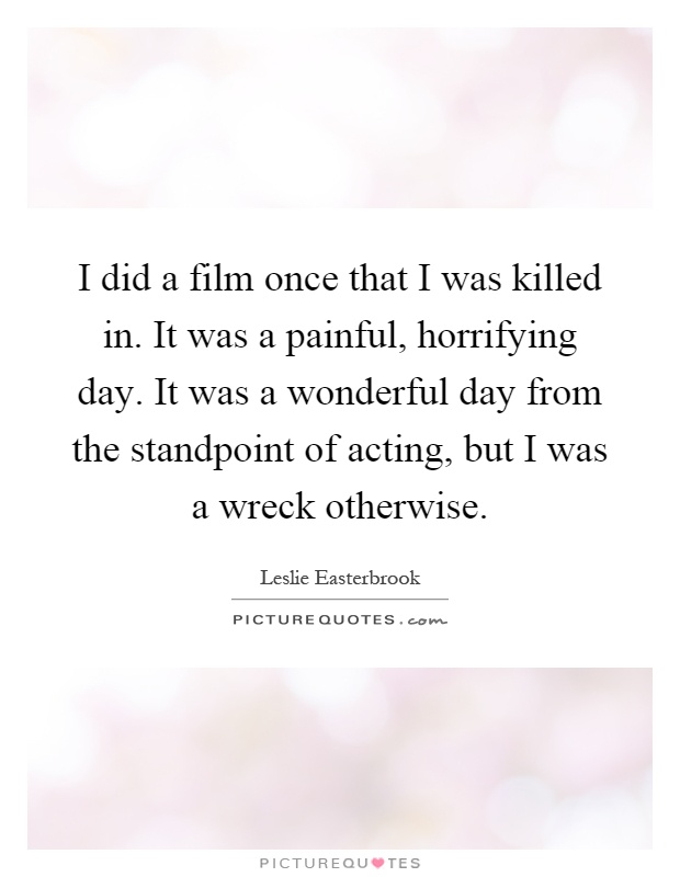 I did a film once that I was killed in. It was a painful, horrifying day. It was a wonderful day from the standpoint of acting, but I was a wreck otherwise Picture Quote #1
