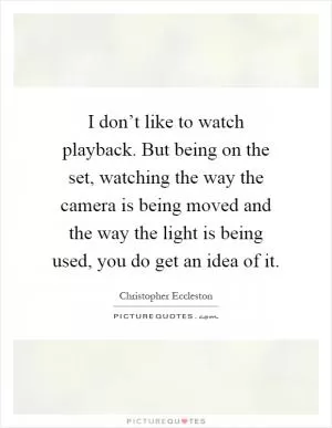 I don’t like to watch playback. But being on the set, watching the way the camera is being moved and the way the light is being used, you do get an idea of it Picture Quote #1