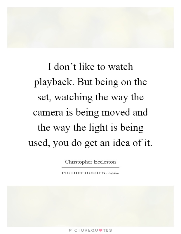 I don't like to watch playback. But being on the set, watching the way the camera is being moved and the way the light is being used, you do get an idea of it Picture Quote #1