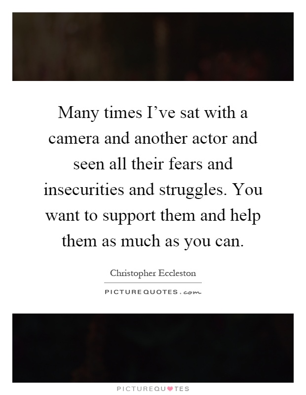 Many times I've sat with a camera and another actor and seen all their fears and insecurities and struggles. You want to support them and help them as much as you can Picture Quote #1