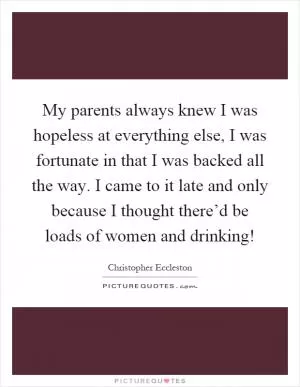 My parents always knew I was hopeless at everything else, I was fortunate in that I was backed all the way. I came to it late and only because I thought there’d be loads of women and drinking! Picture Quote #1