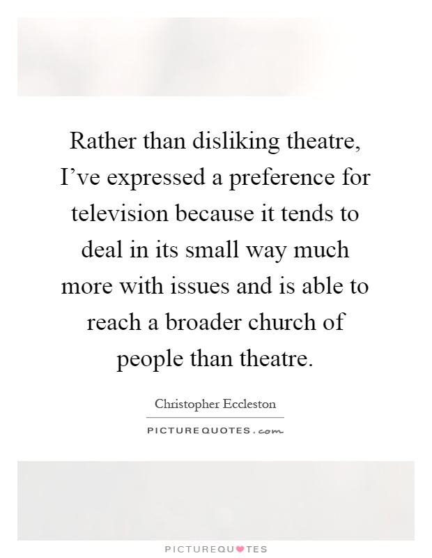 Rather than disliking theatre, I've expressed a preference for television because it tends to deal in its small way much more with issues and is able to reach a broader church of people than theatre Picture Quote #1