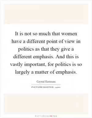 It is not so much that women have a different point of view in politics as that they give a different emphasis. And this is vastly important, for politics is so largely a matter of emphasis Picture Quote #1