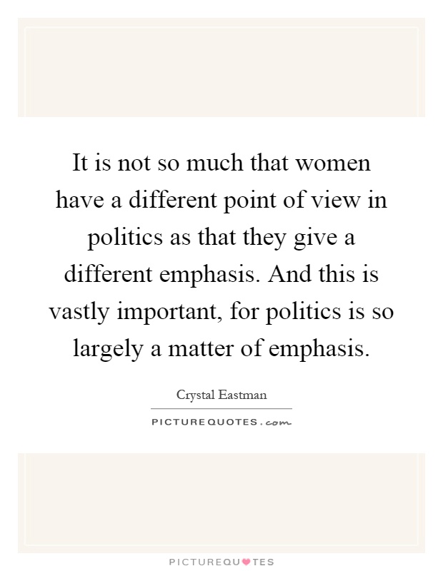 It is not so much that women have a different point of view in politics as that they give a different emphasis. And this is vastly important, for politics is so largely a matter of emphasis Picture Quote #1