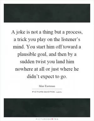 A joke is not a thing but a process, a trick you play on the listener’s mind. You start him off toward a plausible goal, and then by a sudden twist you land him nowhere at all or just where he didn’t expect to go Picture Quote #1