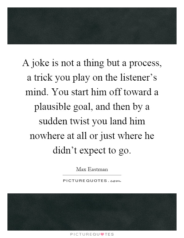 A joke is not a thing but a process, a trick you play on the listener's mind. You start him off toward a plausible goal, and then by a sudden twist you land him nowhere at all or just where he didn't expect to go Picture Quote #1