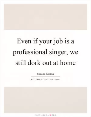 Even if your job is a professional singer, we still dork out at home Picture Quote #1