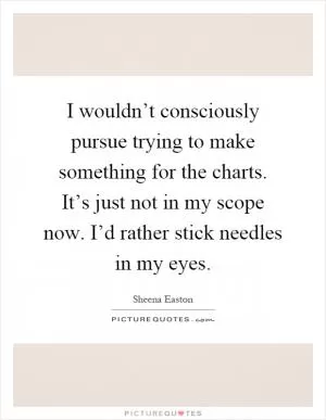 I wouldn’t consciously pursue trying to make something for the charts. It’s just not in my scope now. I’d rather stick needles in my eyes Picture Quote #1