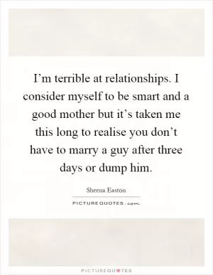 I’m terrible at relationships. I consider myself to be smart and a good mother but it’s taken me this long to realise you don’t have to marry a guy after three days or dump him Picture Quote #1