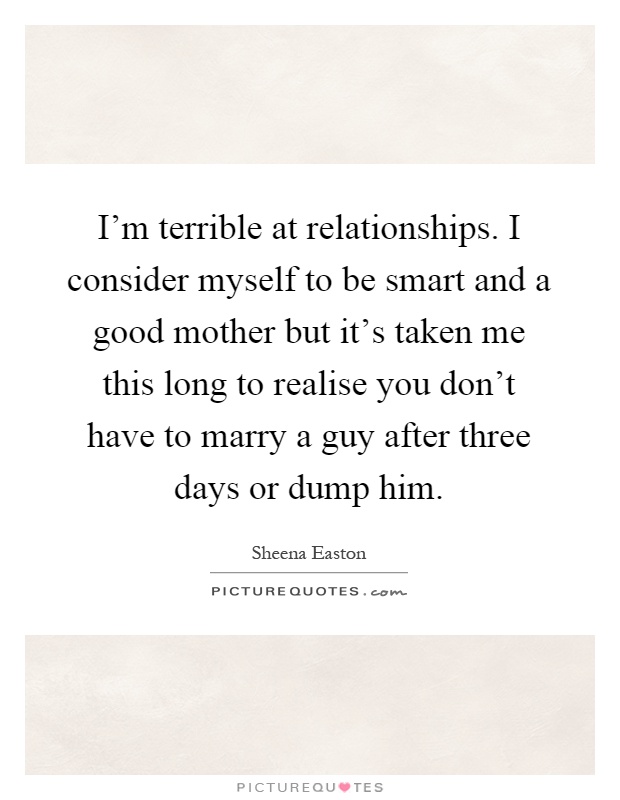 I'm terrible at relationships. I consider myself to be smart and a good mother but it's taken me this long to realise you don't have to marry a guy after three days or dump him Picture Quote #1
