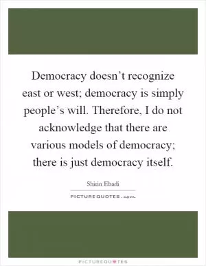 Democracy doesn’t recognize east or west; democracy is simply people’s will. Therefore, I do not acknowledge that there are various models of democracy; there is just democracy itself Picture Quote #1