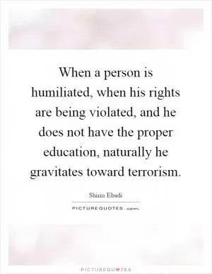 When a person is humiliated, when his rights are being violated, and he does not have the proper education, naturally he gravitates toward terrorism Picture Quote #1