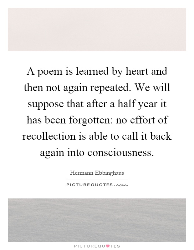 A poem is learned by heart and then not again repeated. We will suppose that after a half year it has been forgotten: no effort of recollection is able to call it back again into consciousness Picture Quote #1