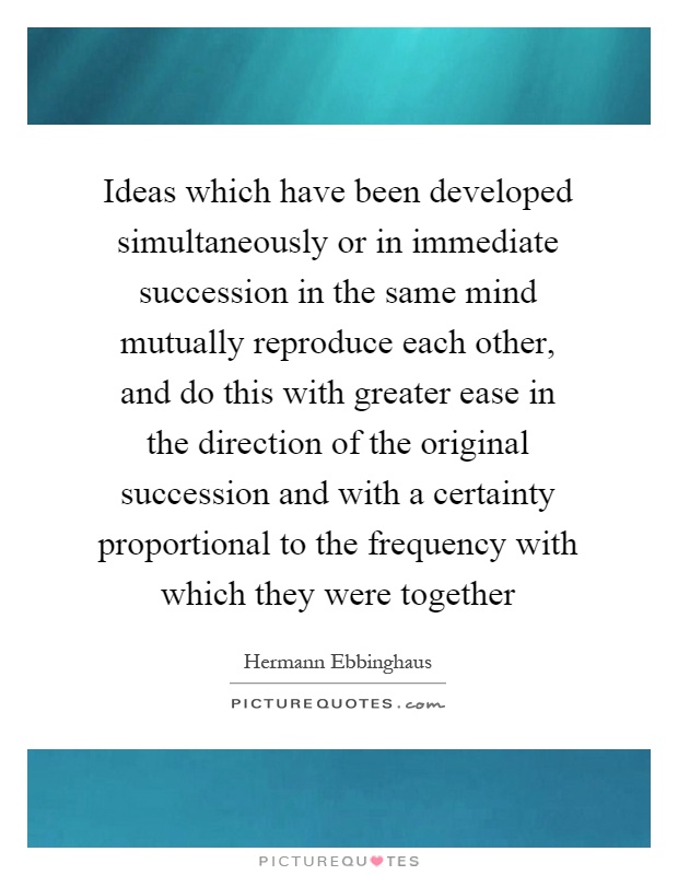 Ideas which have been developed simultaneously or in immediate succession in the same mind mutually reproduce each other, and do this with greater ease in the direction of the original succession and with a certainty proportional to the frequency with which they were together Picture Quote #1